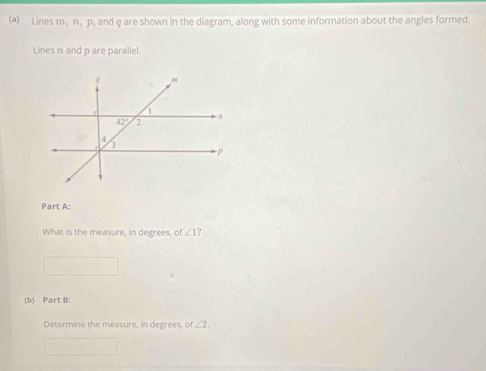 Lines m, n, p, and q are shown in the diagram, along with some information about the angles formed.
Lines n and p are parallel.
Part A:
What is the measure, in degrees, of ∠ 1
(b) Part B:
Determine the measure, in degrees, of ∠ 2.