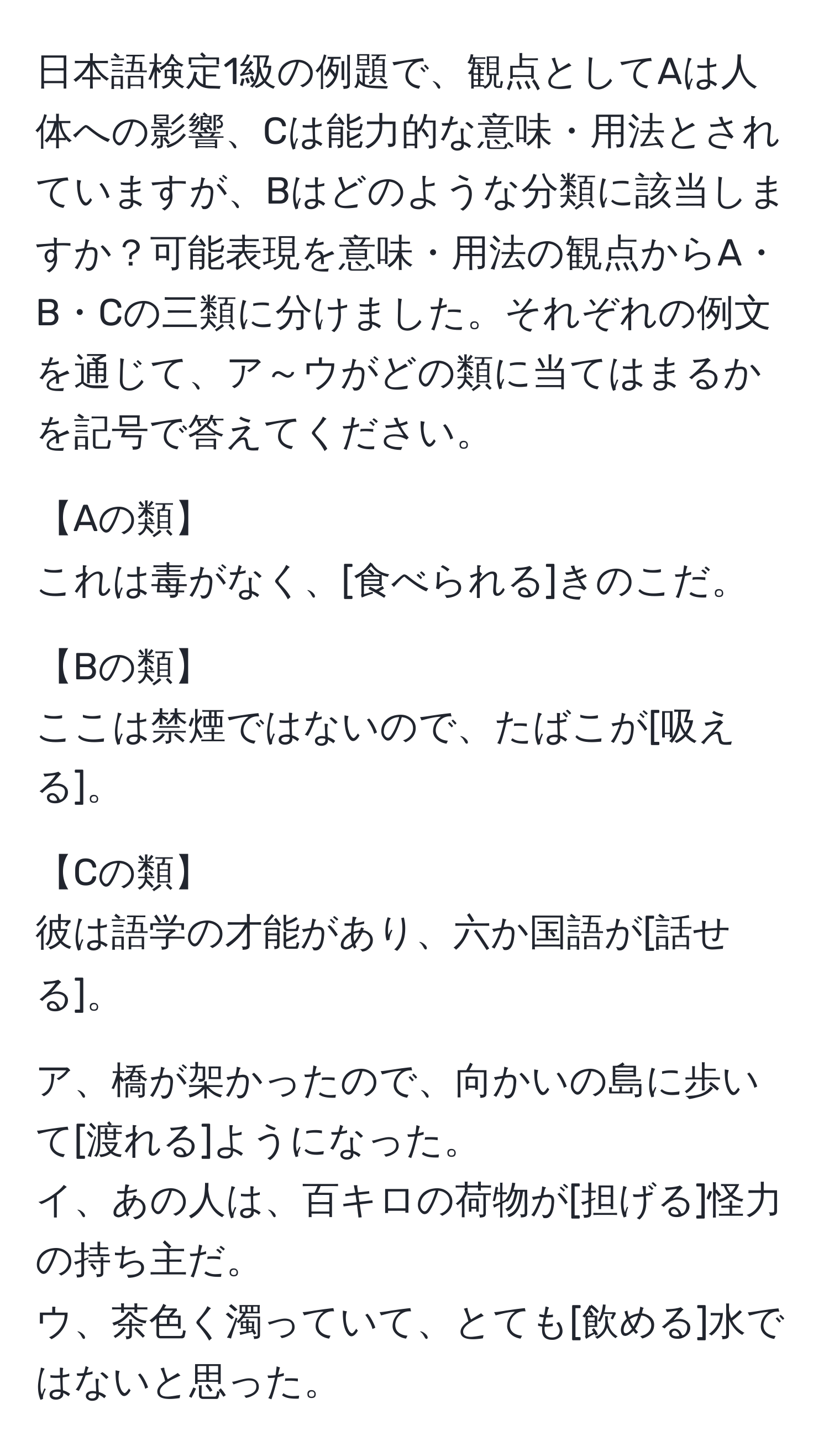 日本語検定1級の例題で、観点としてAは人体への影響、Cは能力的な意味・用法とされていますが、Bはどのような分類に該当しますか？可能表現を意味・用法の観点からA・B・Cの三類に分けました。それぞれの例文を通じて、ア～ウがどの類に当てはまるかを記号で答えてください。  

【Aの類】  
これは毒がなく、[食べられる]きのこだ。  

【Bの類】  
ここは禁煙ではないので、たばこが[吸える]。  

【Cの類】  
彼は語学の才能があり、六か国語が[話せる]。  

ア、橋が架かったので、向かいの島に歩いて[渡れる]ようになった。  
イ、あの人は、百キロの荷物が[担げる]怪力の持ち主だ。  
ウ、茶色く濁っていて、とても[飲める]水ではないと思った。