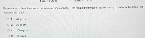 1 cm=6.25lt 1cm=1.25
Above are two different models of the same rectangular patio. If the area of the model on the left is 4 sq cm, what is the area of the
model on the right?
A. 40 sq cm
B. 29 sq cm
C. 100 sq cm
D. 20 sq cm