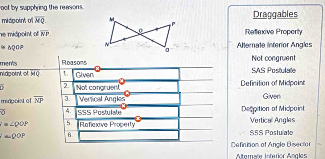 oof by supplying the reasons.
midpoint of overline MQ. 
Draggables
he midpoint of overline NP.
Reflexive Property
≌ △ QOP
Alternate Interior Angles
Not congruent
ments Reasons
midpoint of MQ. 1. Given
SAS Postulate
2.
overline O Not congruent
Definition of Midpoint
midpoint of overline NP 3. Vertical Angles
Given
overline O SSS Postulate Defpition of Midpoint
4.
5.
I≌ ∠ QOP Reflexive Property
Vertical Angles
N≌ △ QOP SSS Postulate
6.
Definition of Angle Bisector
Alternate Interior Angles