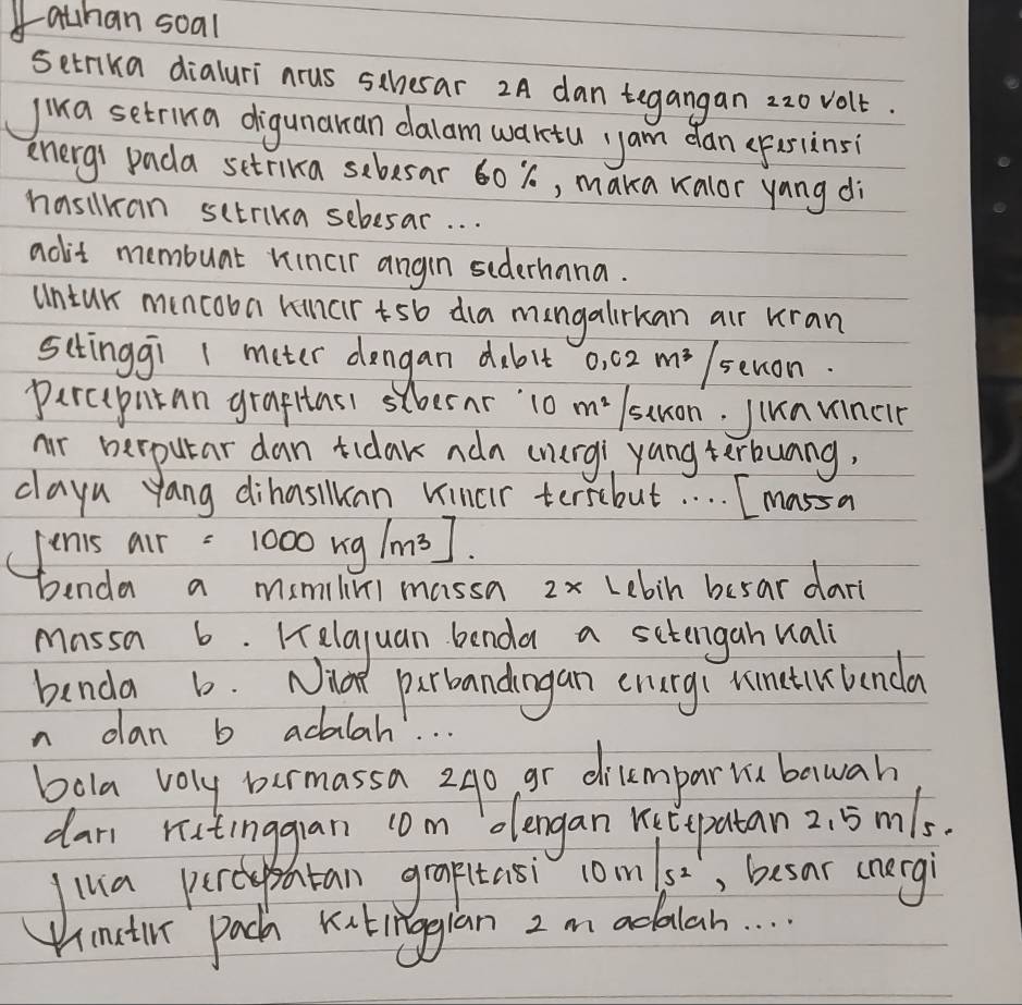 athan soal 
setrika dialuri nrus sthesar 2A dan tegangan 22o volt. 
Jika setrina digunaran dalam waktu yam dan (Fesinsi 
energ pada setrika sebesar 60 %, maka valor yang di 
hasilkan sctrika sebesar. . . 
aolit membunt rincir angin siderhana. 
untur muncooa kinartsb dia mangalirkan air kran 
sctinggi 1 meter dengan dablt o, 02 mǔ/senon. 
parcepntan graptasi schesnr 10 m stuon. Junmincir 
nr perputar dan tidak adn (nurg) yang terbunng, 
clayn yang dihasian Vincr tersebut. . . . Imassa 
(Jenis air =1000kg/m^3]
benda a mmilimi massa 2x Lebin besar dari 
massa 6. Helayuan benda a sctengan vali 
benda b. Niat parbandingan enurg( rimetlklanda 
n dlan b adalah. . . 
bola voly bermassa 240 gr dilempariu bawah 
dan rutinggan com olengan Ketepatan 2. 5m1s. 
lua percypatan graptasi coms, besar cnergi 
Uimatir pach Kutinggian 2 m adalah. . .