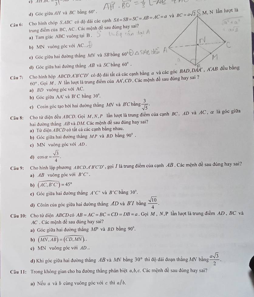 c) AH⊥ BC 3
d) Góc giữa AH và BC bằng 60°.
Câu 6: Cho hình chóp S.ABC có độ dài các cạnh SA=SB=SC=AB=AC=a M, N lần lượt là
trung điểm của BC, AC . Các mệnh đề sau đúng hay sai?
a) Tam giác ABC vuông tại B .
b) MN vuông góc với AC .
c) Góc giữa hai đường thẳng MN và SB bằng 60°
d) Góc giữa hai đường thẳng AB và SC bằng 60°.
Câu 7: Cho hình hộp BCD A'B'C'D' có độ dài tất cả các cạnh bằng a và các góc BAD,L AA'
60° Gọi M , N lần lượt là trung điểm của AA',CD. Các mệnh đề sau đúng hay sai ?
a) BD vuông góc với AC.
b) Góc giữa AA' và B'C bàng 30°.
c) Cosin góc tạo bởi hai đường thẳng MN và B'C bằng  3/sqrt(5) .
Câu 8: Cho tứ diện đều ABCD. Gọi M,N, P lần lượt là trung điểm của cạnh BC, AD và AC, α là góc giữa
hai đường thẳng AB và DM. Các mệnh đề sau đúng hay sai?
a) Tứ diện ABCD có tất cả các cạnh bằng nhau.
b) Góc giữa hai đường thẳng MP và BD bằng 90°.
c) MN vuông góc với AD .
d) cos alpha = sqrt(3)/4 .
Câu 9: Cho hình lập phương ABCD.A'B'C'D' , gọi / là trung điểm của cạnh AB . Các mệnh đề sau đúng hay sai?
a) AB vuông góc với B'C'.
b) widehat (AC,B'C')=45°
c) Góc giữa hai đường thẳng A'C' và B'C bằng 30°.
d) Côsin của góc giữa hai đường thẳng AD và B'I  bằng  sqrt(10)/4 .
Câu 10: Cho tứ diện ABCD có AB=AC=BC=CD=DB=a. Gọi M, N,P lần lượt là trung điểm AD , BC và
AC . Các mệnh đề sau đúng hay sai?
a) Góc giữa hai đường thẳng MP và BD bằng 90^0.
b) widehat (MN,AB)=widehat (CD,MN)..
c) MN vuông góc với AD ..
d) Khi góc giữa hai đường thẳng AB và MN bằng 30° thì độ dài đoạn thẳng MV bằng  asqrt(3)/2 .
Câu 11: Trong không gian cho ba dường thẳng phân biệt a,b,c. Các mệnh đề sau dúng hay sai?
a) Nếu a và b cùng vuông góc với c thì a∥b.