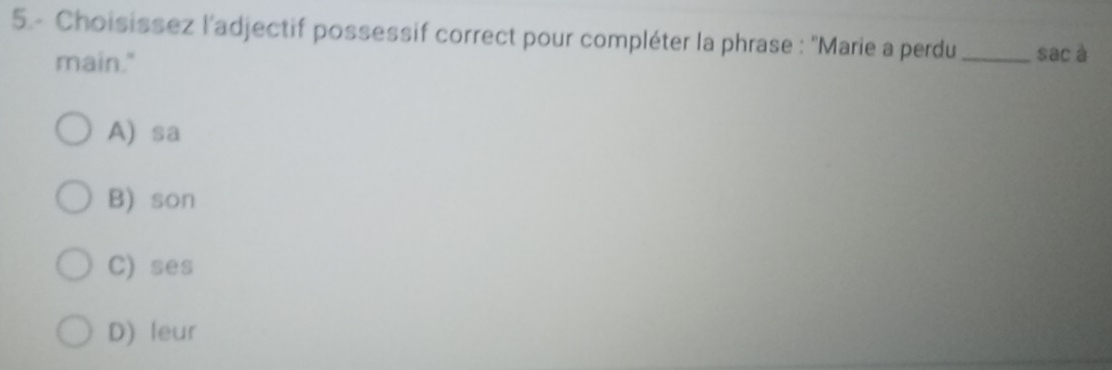 5.- Choisissez l'adjectif possessif correct pour compléter la phrase : ''Marie a perdu_ sac à
main."
A) sa
B) son
C) ses
D) leur