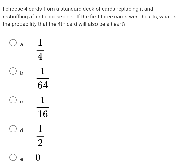 choose 4 cards from a standard deck of cards replacing it and
reshuffling after I choose one. If the first three cards were hearts, what is
the probability that the 4th card will also be a heart?
a  1/4 
b  1/64 
C  1/16 
d  1/2 
e 0