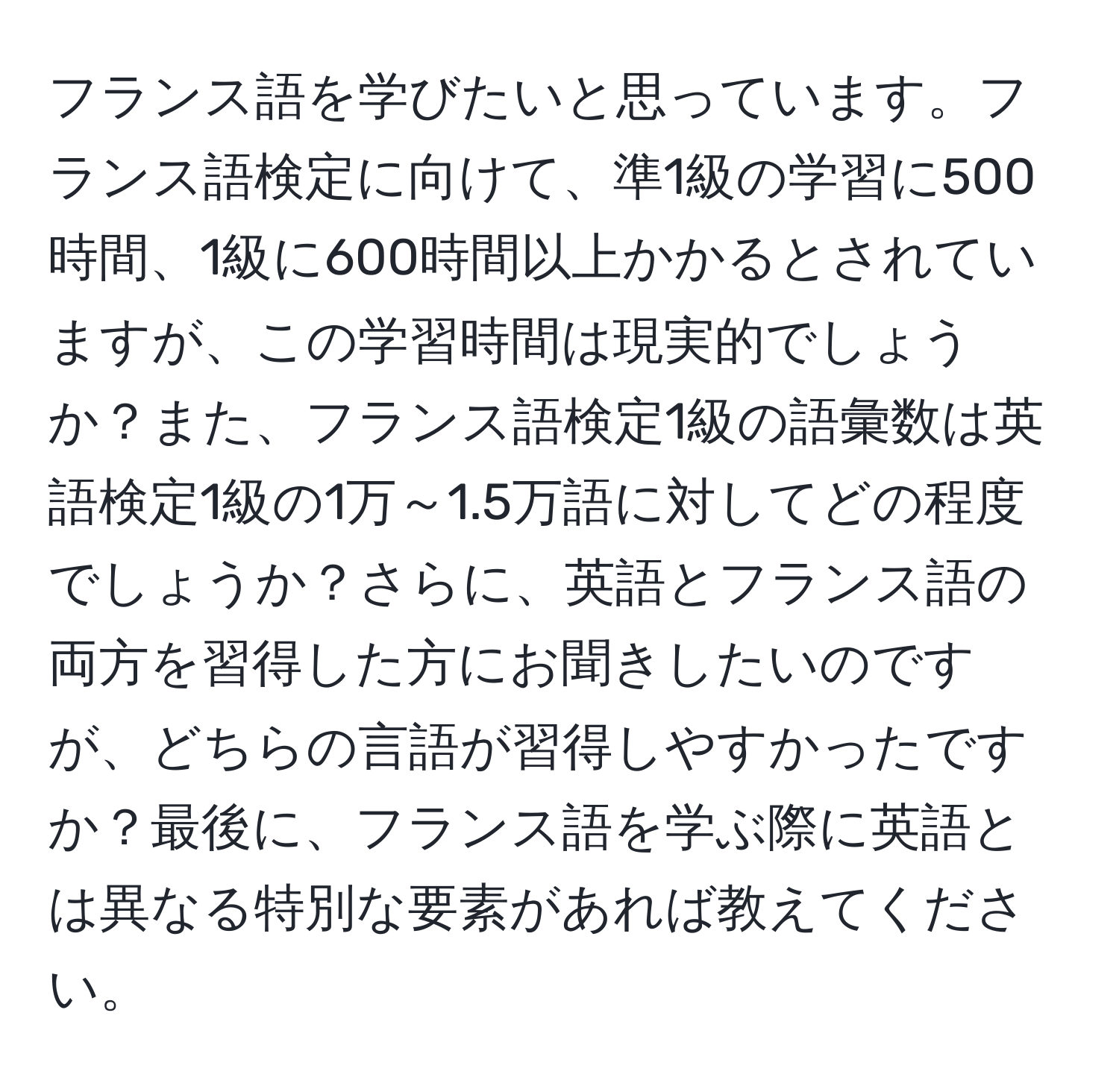 フランス語を学びたいと思っています。フランス語検定に向けて、準1級の学習に500時間、1級に600時間以上かかるとされていますが、この学習時間は現実的でしょうか？また、フランス語検定1級の語彙数は英語検定1級の1万～1.5万語に対してどの程度でしょうか？さらに、英語とフランス語の両方を習得した方にお聞きしたいのですが、どちらの言語が習得しやすかったですか？最後に、フランス語を学ぶ際に英語とは異なる特別な要素があれば教えてください。