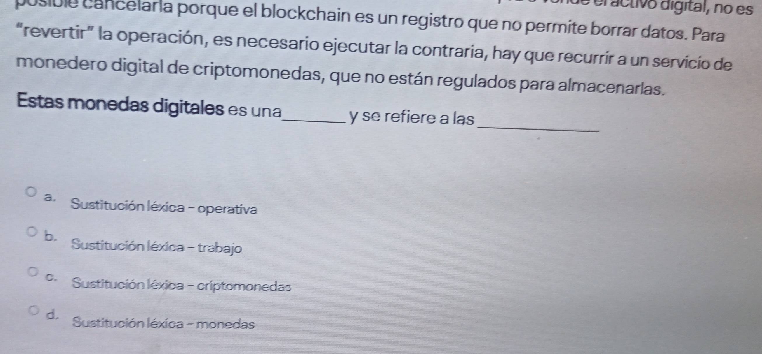 eractivo digital, no es
posible cancelaría porque el blockchain es un registro que no permite borrar datos. Para
“revertir” la operación, es necesario ejecutar la contraria, hay que recurrir a un servicio de
monedero digital de criptomonedas, que no están regulados para almacenarlas.
Estas monedas digitales es una_
y se refiere a las_
a.Sustitución léxica - operativa
b Sustitución léxica - trabajo
Sustitución léxica - criptomonedas
d. Sustitución léxica - monedas