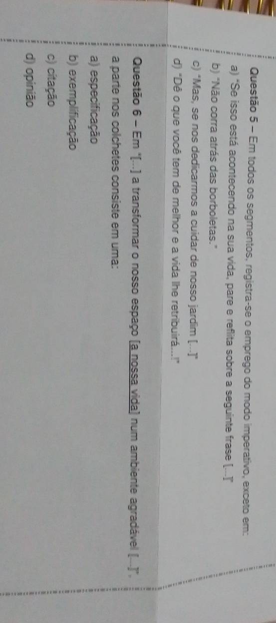 Em todos os segmentos, registra-se o emprego do modo imperativo, exceto em:
a) "Se isso está acontecendo na sua vida, pare e reflita sobre a seguinte frase [...]”
b) "Não corra atrás das borboletas."
c) "Mas, se nos dedicarmos a cuidar de nosso jardim [...]"
d) "Dê o que você tem de melhor e a vida lhe retribuirá...!”
Questão 6 - Em "[...) a transformar o nosso espaço (a nossa vida) num ambiente agradável (...)”,
a parte nos colchetes consiste em uma:
a) especificação
b) exemplificação
c) citação
d) opinião