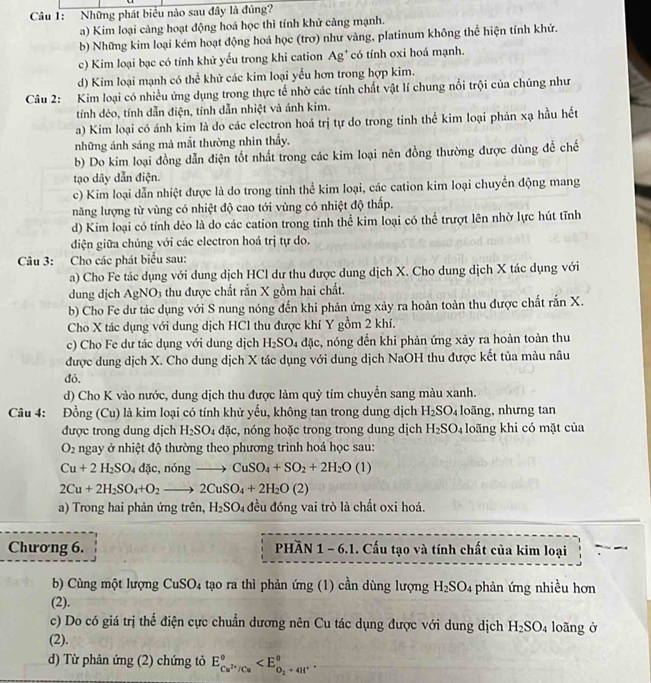 Cầu 1: Những phát biểu nào sau đây là đủng?
a) Kim loại càng hoạt động hoá học thì tính khử càng mạnh.
b) Những kim loại kém hoạt động hoá học (trơ) như vàng, platinum không thể hiện tính khử.
c) Kim loại bạc có tính khử yếu trong khi cation Ag* có tính oxi hoá mạnh.
d) Kim loại mạnh có thể khử các kim loại yểu hơn trong hợp kim.
Câu 2: Kim loại có nhiều ứng dụng trong thực tế nhờ các tính chất vật lí chung nổi trội của chúng như
tính dẻo, tính dẫn điện, tính dẫn nhiệt và ánh kim.
a) Kim loại có ánh kim là do các electron hoá trị tự do trong tinh thể kim loại phản xạ hầu hết
những ánh sáng mà mắt thường nhìn thấy.
b) Do kim loại đồng dẫn điện tốt nhất trong các kim loại nên đồng thường được dùng đề chế
tạo dây dẫn điện.
c) Kim loại dẫn nhiệt được là do trong tỉnh thể kim loại, các cation kim loại chuyển động mang
năng lượng từ vùng có nhiệt độ cao tới vùng có nhiệt độ thấp.
d) Kim loại có tính dẻo là do các cation trong tinh thể kim loại có thể trượt lên nhờ lực hút tĩnh
đdiện giữa chúng với các electron hoá trị tự do.
Câu 3: Cho các phát biểu sau:
a) Cho Fe tác dụng với dung dịch HCl dư thu được dung dịch X. Cho dung dịch X tác dụng với
dung dịch AgNO_3 thu được chất rắn X gồm hai chất.
b) Cho Fe dư tác dụng với S nung nóng đến khi phản ứng xảy ra hoàn toàn thu được chất rắn X.
Cho X tác dụng với dung dịch HCl thu được khí Y gồm 2 khí.
c) Cho Fe dư tác dụng với dung dịch H_2SO_4 đặc, nóng đến khi phản ứng xảy ra hoàn toàn thu
được dung dịch X. Cho dung dịch X tác dụng với dung dịch NaOH thu được kết tủa màu nâu
đỏ.
d) Cho K vào nước, dung dịch thu được làm quỳ tím chuyển sang màu xanh.
Câu 4: Đồng (Cu) là là kim loại có tính khử yếu, không tan trong dung dịch H_2SO_4 loãng, nhưng tan
được trong dung dịch H_2SO_4 dac , nóng hoặc trong trong dung dịch H_2SO_4 loãng khi có mặt của
O_2 ngay ở nhiệt độ thường theo phương trình hoá học sau:
Cu+2H_2SO dặc,nóng CuSO_4+SO_2+2H_2O(l)
2Cu+2H_2SO_4+O_2to 2CuSO_4+2H_2O(2)
a) Trong hai phản ứng trên, H_2SO_4 đều đóng vai trò là chất oxi hoá.
Chương 6. phần 1-6.1. Cấu tạo và tính chất của kim loại
b) Cùng một lượng CuSO4 tạo ra thì phản ứng (1) cần dùng lượng H_2SO_4 phản ứng nhiều hơn
(2).
c) Do có giá trị thế điện cực chuẩn dương nên Cu tác dụng được với dung dịch H_2SO_4 loãng ở
(2).
d) Từ phản ứng (2) chứng tỏ E_Cu^(2+)/Cu°