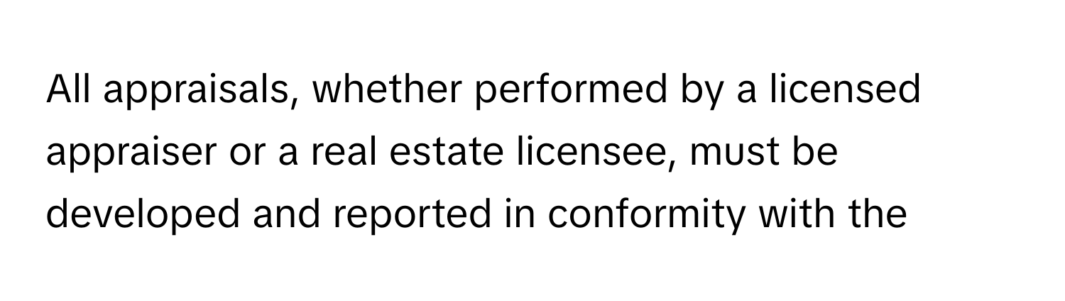 All appraisals, whether performed by a licensed appraiser or a real estate licensee, must be developed and reported in conformity with the