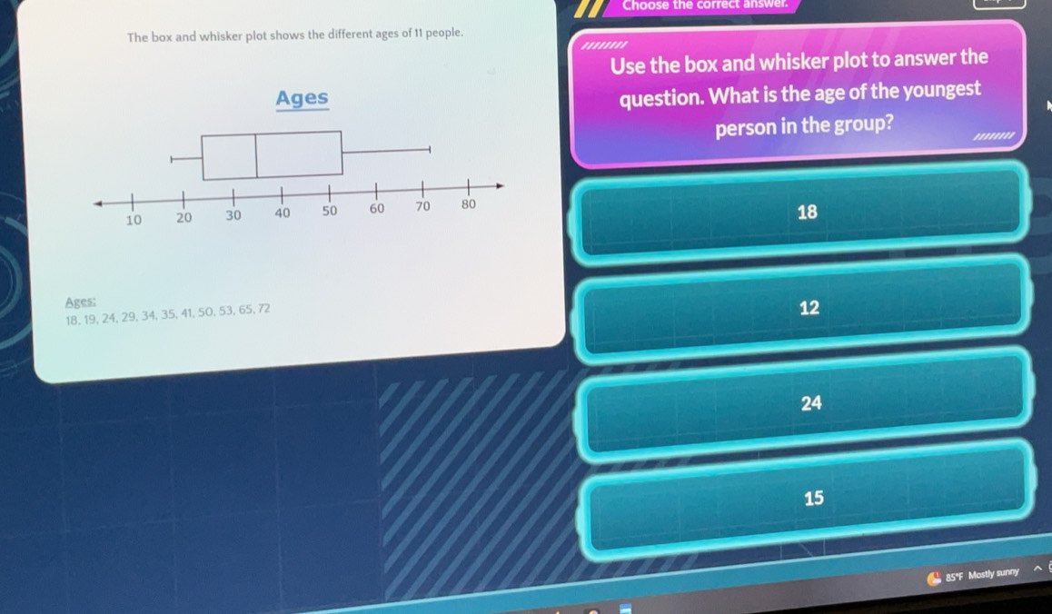 Choose the correct answer.
The box and whisker plot shows the different ages of 11 people.
''''''''
Use the box and whisker plot to answer the
question. What is the age of the youngest
person in the group? '....'''
18
Ages:
18, 19, 24, 29, 34, 35, 41, 50, 53, 65, 72
12
24
15
, 85°F Mostly sunny