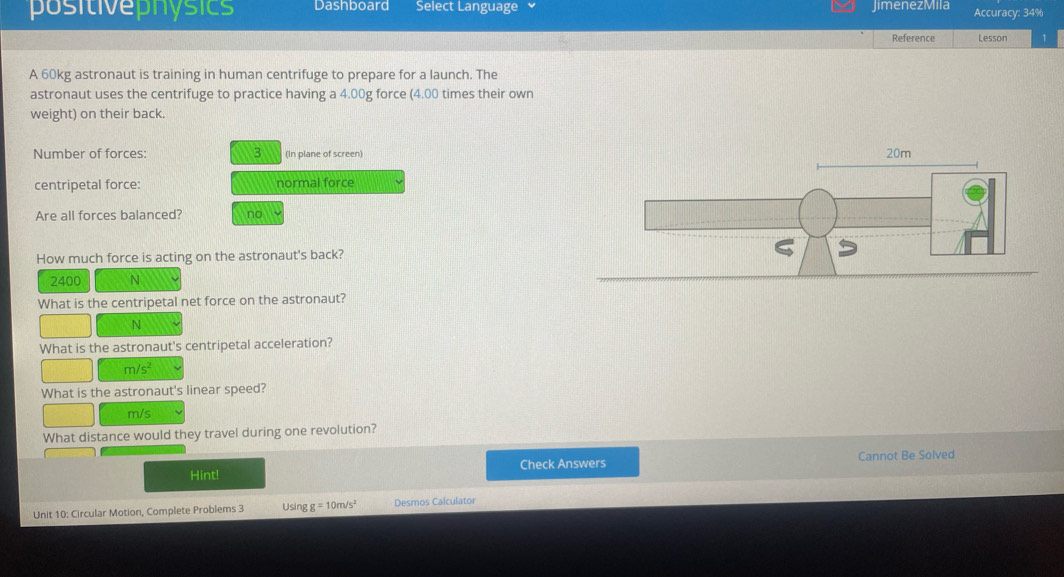 positivephósics Dashboard Select Language JimenezMila Accuracy: 34%
Reference Lesson
A 60kg astronaut is training in human centrifuge to prepare for a launch. The
astronaut uses the centrifuge to practice having a 4.00g force (4.00 times their own
weight) on their back.
Number of forces: 3 (In plane of screen)
centripetal force: normal force
Are all forces balanced? no
How much force is acting on the astronaut's back?
2400 N
What is the centripetal net force on the astronaut?
N
What is the astronaut's centripetal acceleration?
m/s^2
What is the astronaut's linear speed?
m/s
What distance would they travel during one revolution?
Hint! Check Answers Cannot Be Solved
Unit 10: Circular Motion, Complete Problems 3 Using g=10m/s^2 Desmos Calculator