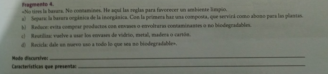 Fragmento 4. 
«No tires la basura. No contamines. He aquí las reglas para favorecer un ambiente limpio. 
a) Separa: la basura orgánica de la inorgánica. Con la primera haz una composta, que servirá como abono para las plantas. 
b) Reduce: evita comprar productos con envases o envolturas contaminantes o no biodegradables. 
c) Reutiliza: vuelve a usar los envases de vidrio, metal, madera o cartón. 
d) Recicla: dale un nuevo uso a todo lo que sea no biodegradable». 
Modo discursivo: 
_ 
Características que presenta: 
_