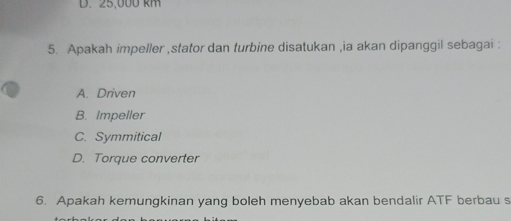 D. 25,000 km
5. Apakah impeller ,stator dan turbine disatukan ,ia akan dipanggil sebagai :
A. Driven
B. Impeller
C. Symmitical
D. Torque converter
6. Apakah kemungkinan yang boleh menyebab akan bendalir ATF berbau s