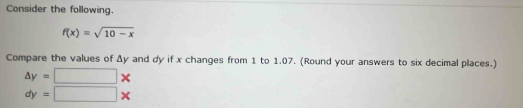 Consider the following.
f(x)=sqrt(10-x)
Compare the values of Δy and dy if x changes from 1 to 1.07. (Round your answers to six decimal places.)
△ y= :□ *
dy=□ *