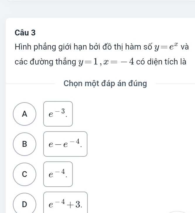 Hình phẳng giới hạn bởi đồ thị hàm số y=e^x và
các đường thắng y=1, x=-4 có diện tích là
Chọn một đáp án đúng
A e^(-3).
B e-e^(-4).
C e^(-4).
D e^(-4)+3.