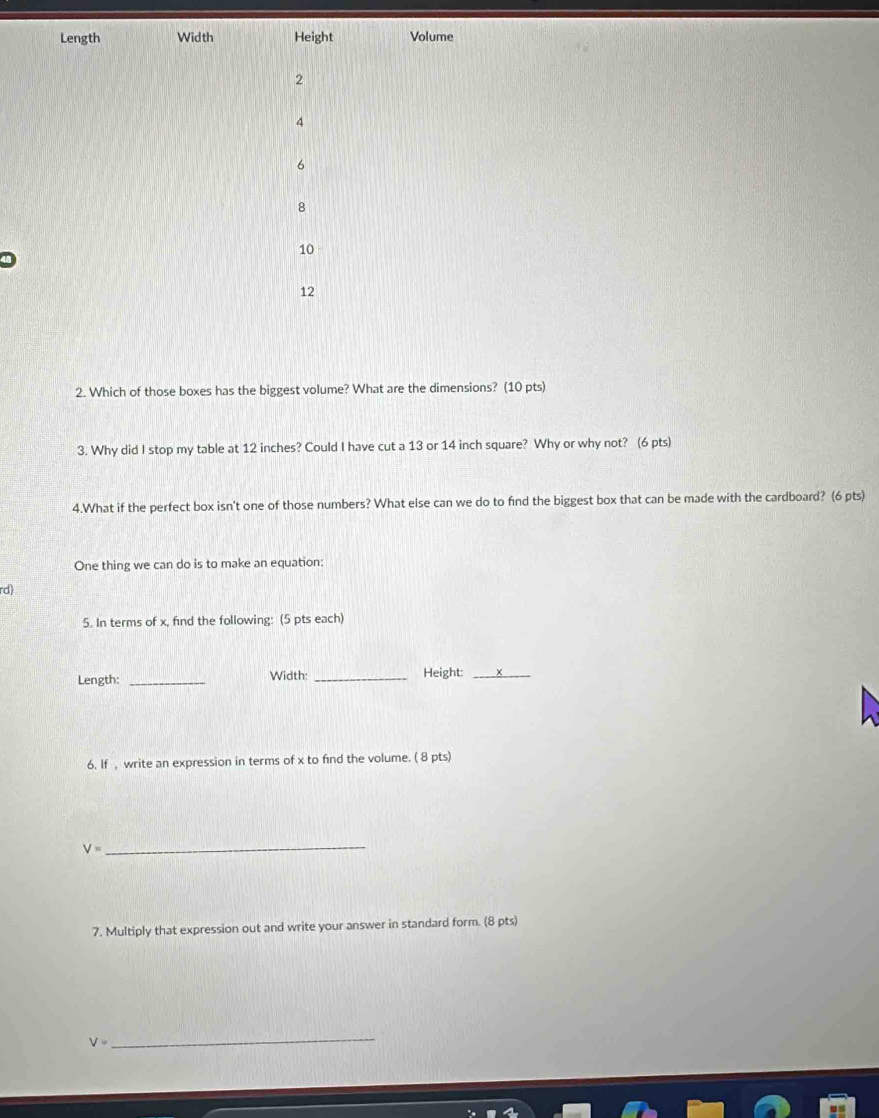 Length Width Height Volume
2
4
6
8
10
12
2. Which of those boxes has the biggest volume? What are the dimensions? (10 pts) 
3. Why did I stop my table at 12 inches? Could I have cut a 13 or 14 inch square? Why or why not? (6 pts) 
4.What if the perfect box isn't one of those numbers? What else can we do to find the biggest box that can be made with the cardboard? (6 pts) 
One thing we can do is to make an equation: 
rd) 
5. In terms of x, find the following: (5 pts each) 
Length: _Width: _Height:_ 
6. If , write an expression in terms of x to find the volume. ( 8 pts)
V= _ 
7. Multiply that expression out and write your answer in standard form. (8 pts)
V=
_