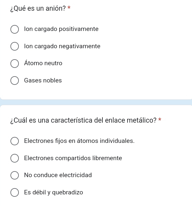 ¿Qué es un anión? *
Ion cargado positivamente
Ion cargado negativamente
Átomo neutro
Gases nobles
¿Cuál es una característica del enlace metálico? *
Electrones fijos en átomos individuales.
Electrones compartidos libremente
No conduce electricidad
Es débil y quebradizo