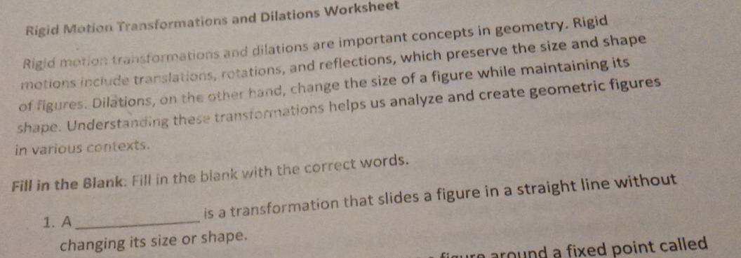 Rigid Motion Transformations and Dilations Worksheet 
Rigid motion transformations and dilations are important concepts in geometry. Rigid 
motions include translations, rotations, and reflections, which preserve the size and shape 
of figures. Dilations, on the other hand, change the size of a figure while maintaining its 
shape. Understanding these transformations helps us analyze and create geometric figures 
in various contexts. 
Fill in the Blank: Fill in the blank with the correct words. 
1. A_ 
is a transformation that slides a figure in a straight line without 
changing its size or shape. 
around a fixed point called .