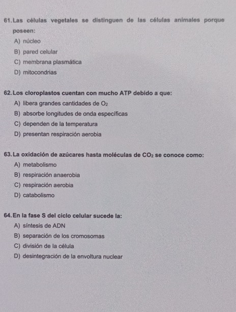 Las células vegetales se distinguen de las células animales porque
poseen:
A) núcleo
B) pared celular
C) membrana plasmática
D) mitocondrias
62. Los cloroplastos cuentan con mucho ATP debido a que:
A) libera grandes cantidades de O_2
B) absorbe longitudes de onda específicas
C) dependen de la temperatura
D) presentan respiración aerobia
63. La oxidación de azúcares hasta moléculas de CO_2 se conoce como:
A) metabolismo
B) respiración anaerobia
C) respiración aerobia
D) catabolismo
64.En la fase S del ciclo celular sucede la:
A) síntesis de ADN
B) separación de los cromosomas
C) división de la célula
D) desintegración de la envoltura nuclear