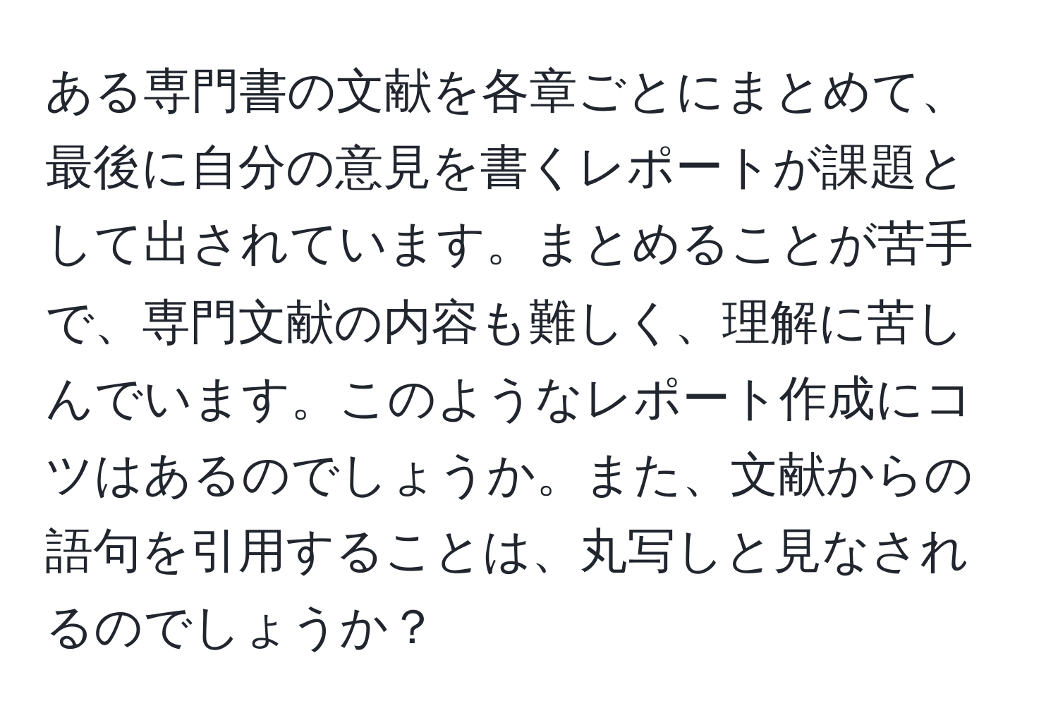 ある専門書の文献を各章ごとにまとめて、最後に自分の意見を書くレポートが課題として出されています。まとめることが苦手で、専門文献の内容も難しく、理解に苦しんでいます。このようなレポート作成にコツはあるのでしょうか。また、文献からの語句を引用することは、丸写しと見なされるのでしょうか？