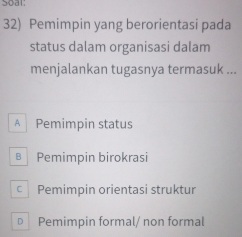 Soal:
32) Pemimpin yang berorientasi pada
status dalam organisasi dalam
menjalankan tugasnya termasuk ...
A Pemimpin status
B Pemimpin birokrasi
c Pemimpin orientasi struktur
D Pemimpin formal/ non formal