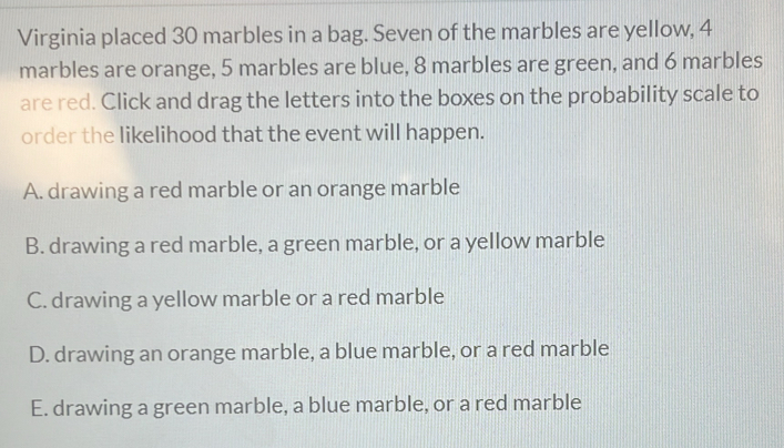 Virginia placed 30 marbles in a bag. Seven of the marbles are yellow, 4
marbles are orange, 5 marbles are blue, 8 marbles are green, and 6 marbles
are red. Click and drag the letters into the boxes on the probability scale to
order the likelihood that the event will happen.
A. drawing a red marble or an orange marble
B. drawing a red marble, a green marble, or a yellow marble
C. drawing a yellow marble or a red marble
D. drawing an orange marble, a blue marble, or a red marble
E. drawing a green marble, a blue marble, or a red marble