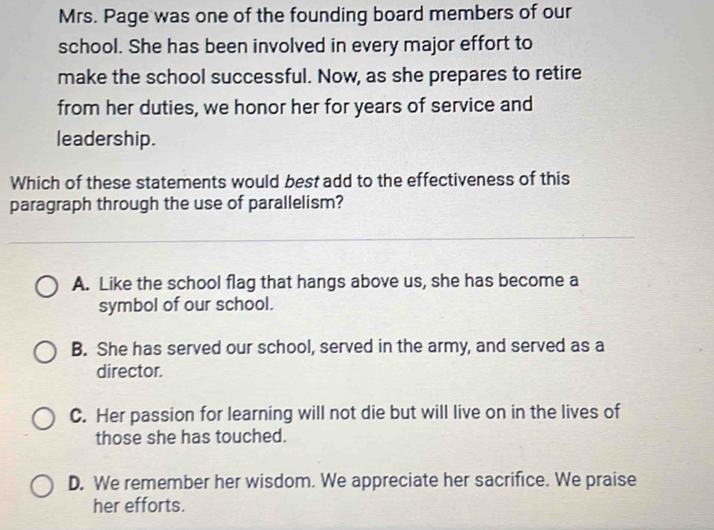 Mrs. Page was one of the founding board members of our
school. She has been involved in every major effort to
make the school successful. Now, as she prepares to retire
from her duties, we honor her for years of service and
leadership.
Which of these statements would best add to the effectiveness of this
paragraph through the use of parallelism?
A. Like the school flag that hangs above us, she has become a
symbol of our school.
B. She has served our school, served in the army, and served as a
director.
C. Her passion for learning will not die but will live on in the lives of
those she has touched.
D. We remember her wisdom. We appreciate her sacrifice. We praise
her efforts.