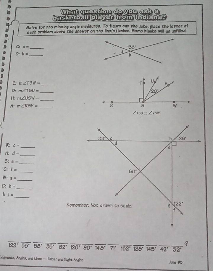 What question do you ask a
basketball player from Indiana?
Solve for the missing angle measures. To figure out the joke, place the letter of
each problem above the answer on the line(s) below. Some blanks will go unfilled.
C: a= _ 
0: b= _ 
E: m∠ TSW= _ 
0: m∠ TSU= _
H: m∠ USW= _
A: m∠ RSY= _ 
R: c= _
H: d= _
S: e= _
0: f= _
W: g= _
C: h=
_
I: I=
_
overline 122°overline 55°overline 58°overline 35°overline 62°overline 120°overline 90°overline 148°overline 71°overline 152° __ 138° _ overline 145°overline 42°overline 32° ___
？
Segments, Angles, and Lines —- Linear and Right Angles
Joke #5