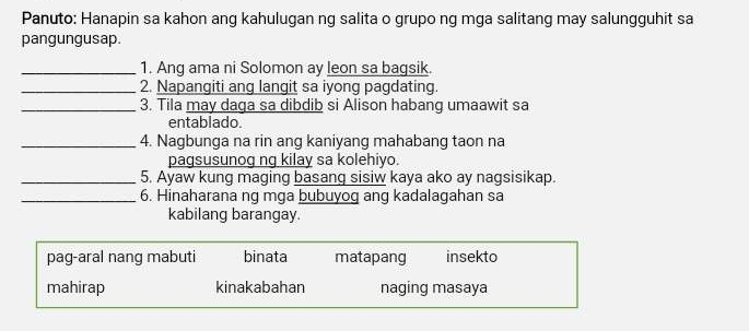 Panuto: Hanapin sa kahon ang kahulugan ng salita o grupo ng mga salitang may salungguhit sa
pangungusap.
_1. Ang ama ni Solomon ay leon sa bagsik.
_2. Napangiti ang langit sa iyong pagdating.
_3. Tila may daga sa dibdib si Alison habang umaawit sa
entablado.
_4. Nagbunga na rin ang kaniyang mahabang taon na
pagsusunog ng kilay sa kolehiyo.
_5. Ayaw kung maging basang sisiw kaya ako ay nagsisikap.
_6. Hinaharana ng mga bubuyog ang kadalagahan sa
kabilang barangay.
pag-aral nang mabuti binata matapang insekto
mahirap kinakabahan naging masaya