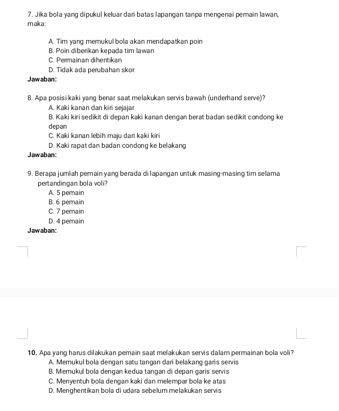 Jika bola yang dipukul keluar dari batas lapangan tanpa mengenai pemain lawan,
maka:
A. Tim yang memukul bola akan mendapatkan poin
B. Poin diberikan kepada tim lawan
C. Permainan dihentikan
D. Tidak ada perubahan skor
Jawaban:
8. Apa posisi kaki yang benar saat melakukan servis bawah (underhand serve)?
A. Kaki kanan dan kiri sejajar
B. Kaki kiri sedikit di depan kaki kanan dengan berat badan sedikit condong ke
depan
C. Kaki kanan lebih maju dari kaki kiri
D. Kaki rapat dan badan condong ke belakang
Jawaban:
9. Berapa jumlah pemain yang berada di lapangan untuk masing-masing tim selama
pertandingan bola voli?
A. 5 pemain
B. 6 pemain
C. 7 pemain
D. 4 pemain
Jawaban:
10. Apa yang harus dilakukan pemain saat melakukan servis dalam permainan bola voli?
A. Memukul bola dengan satu tangan dari belakang garis servis
B. Memukul bola dengan kedua tangan di depan garis servis
C. Menyentuh bola dengan kaki dan melempar bola ke atas
D. Menghentikan bola di udara sebelum melakukan servis