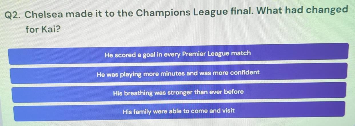 Chelsea made it to the Champions League final. What had changed
for Kai?
He scored a goal in every Premier League match
He was playing more minutes and was more confident
His breathing was stronger than ever before
His family were able to come and visit