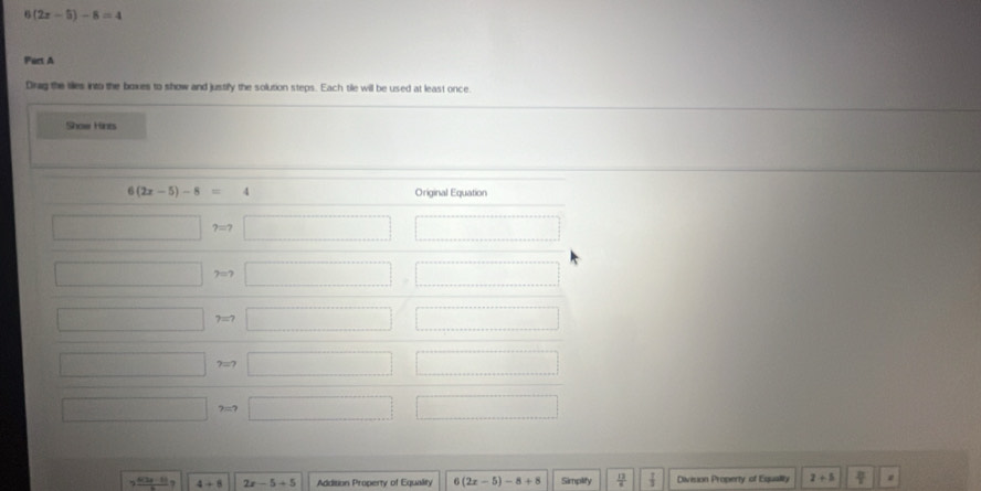 (2x-5)-8=4
Part A
Drag the ties into the boxes to show and justify the solution steps. Each tile will be used at least once
Show Hints
2 (6(3a-1))/b ? 4+8 2x-5+5 Addition Property of Equality ∠ 1 (2x-5)-8+8 Simplify  12/a   1/3  Division Property of Equallty 2+5  π /7 