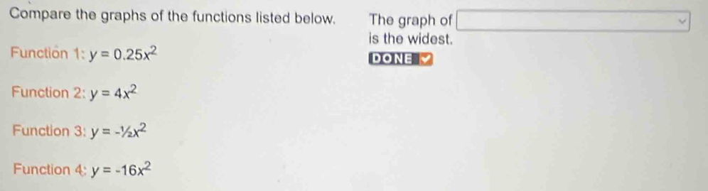 Compare the graphs of the functions listed below. The graph of □ 
is the widest. 
Function 1:y=0.25x^2 DONE 
Function 2: y=4x^2
Function 3: y=-1/2x^2
Function 4: y=-16x^2