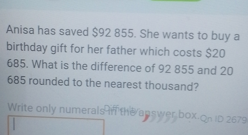 Anisa has saved $92 855. She wants to buy a 
birthday gift for her father which costs $20
685. What is the difference of 92 855 and 20
685 rounded to the nearest thousand?