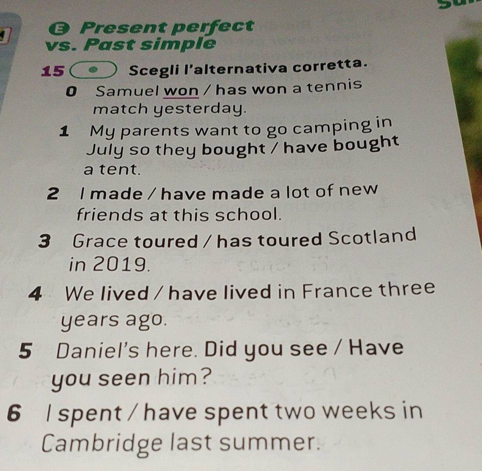 Present perfect 
vs. Past simple 
15 Scegli l’alternativa corretta. 
0 Samuel won / has won a tennis 
match yesterday. 
1 My parents want to go camping in 
July so they bought / have bought 
a tent. 
2 l made / have made a lot of new 
friends at this school. 
3 Grace toured / has toured Scotland 
in 2019. 
4 We lived / have lived in France three 
years ago. 
5 Daniel's here. Did you see / Have 
you seen him? 
6 l spent / have spent two weeks in 
Cambridge last summer.