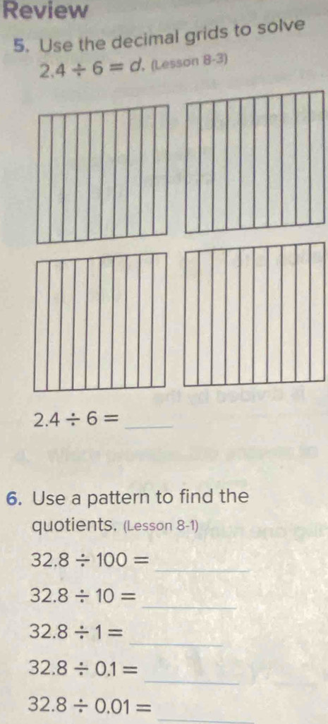 Review 
5. Use the decimal grids to solve
2.4/ 6=d (Lesson 8-3)
2.4/ 6= _ 
6. Use a pattern to find the 
quotientS. (Lesson 8-1) 
_
32.8/ 100=
_
32.8/ 10=
_
32.8/ 1=
_
32.8/ 0.1=
32.8/ 0.01= _