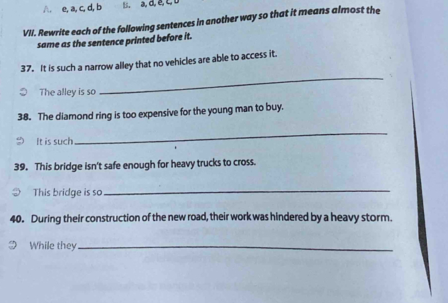 A, e, a, c, d, b B. a, d, e, c, D
VII. Rewrite each of the following sentences in another way so that it means almost the
same as the sentence printed before it.
_
37. It is such a narrow alley that no vehicles are able to access it.
The alley is so
38. The diamond ring is too expensive for the young man to buy.
It is such
_
39. This bridge isn't safe enough for heavy trucks to cross.
This bridge is so
_
40. During their construction of the new road, their work was hindered by a heavy storm.
While they_