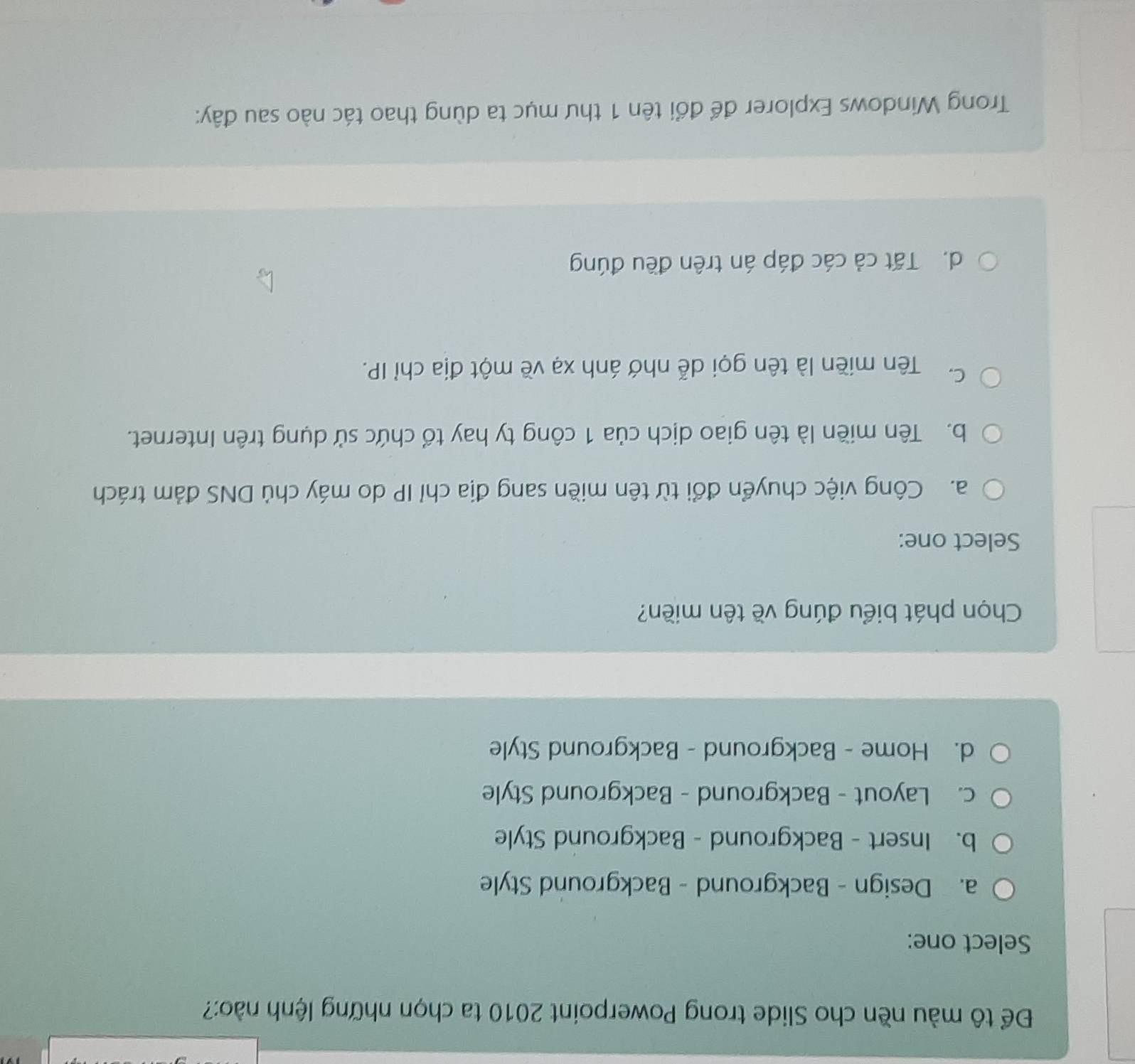 Để tô màu nền cho Slide trong Powerpoint 2010 ta chọn những lệnh nào:?
Select one:
a. Design - Background - Background Style
b. Insert - Background - Background Style
c. Layout - Background - Background Style
d. Home - Background - Background Style
Chọn phát biểu đúng về tên miền?
Select one:
a. Công việc chuyển đổi từ tên miền sang địa chỉ IP do máy chủ DNS đảm trách
b. Tên miền là tên giao dịch của 1 công ty hay tổ chức sử dụng trên Internet.
C. Tên miền là tên gọi dễ nhớ ánh xạ về một địa chỉ IP.
d. Tất cả các đáp án trên đều đúng
Trong Windows Explorer để đổi tên 1 thư mục ta dùng thao tác nào sau đây: