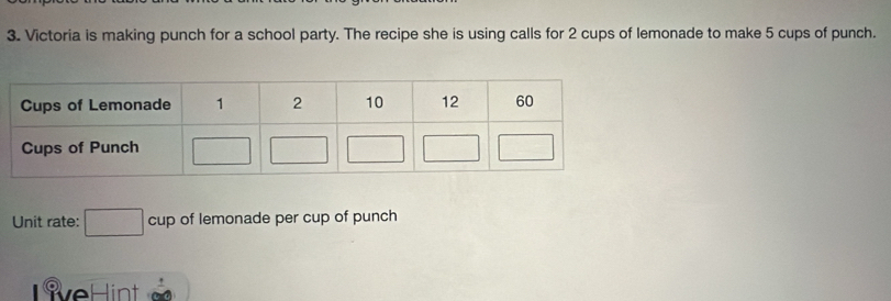 Victoria is making punch for a school party. The recipe she is using calls for 2 cups of lemonade to make 5 cups of punch.
Unit rate: □ cup of lemonade per cup of punch
S v e H it