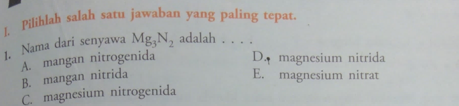 I, Pilihlah salah satu jawaban yang paling tepat.
1. Nama dari senyawa Mg_3N_2 adalah . . . .
A. mangan nitrogenida D. magnesium nitrida
B. mangan nitrida E. magnesium nitrat
C. magnesium nitrogenida