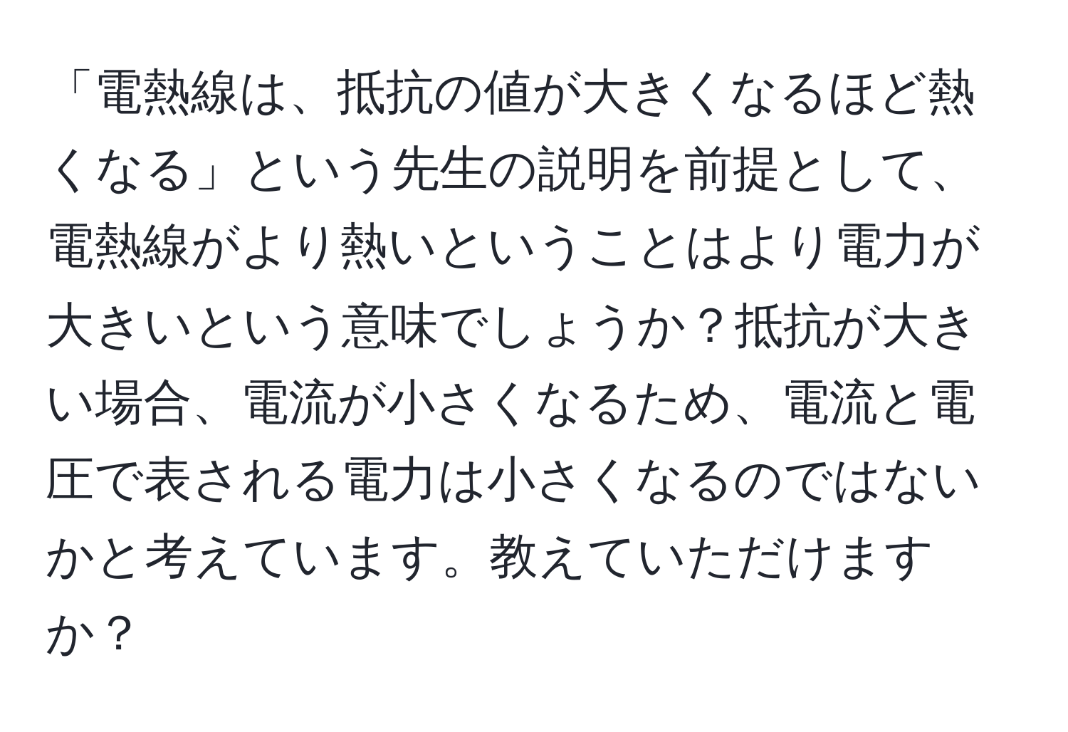 「電熱線は、抵抗の値が大きくなるほど熱くなる」という先生の説明を前提として、電熱線がより熱いということはより電力が大きいという意味でしょうか？抵抗が大きい場合、電流が小さくなるため、電流と電圧で表される電力は小さくなるのではないかと考えています。教えていただけますか？