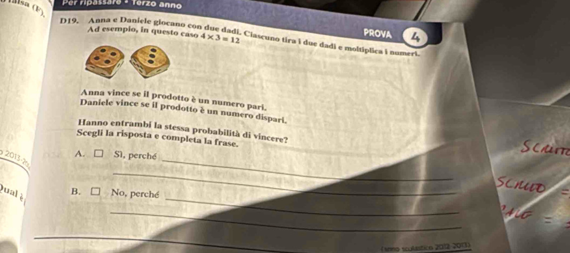 Per ripassare - Terzo anno
Ísa (F)
D19. Anna e Daniele giocano con
PROVA 4
Ad esempio, in questo caso 4* 3=12 Ciascuno tira i due dadi e moltiplica i numeri.
Anna vince se il prodotto è un numero pari.
Daniele vince se il prodotto è un numero dispari.
Hanno entrambi la stessa probabilità di vincere?
Scegli la risposta e completa la frase.
SC
A. Sì, perché
_
2013 -20
_
_
scho
B. □ No, perché
ual è
_
(anno scolástico 2012-2013)