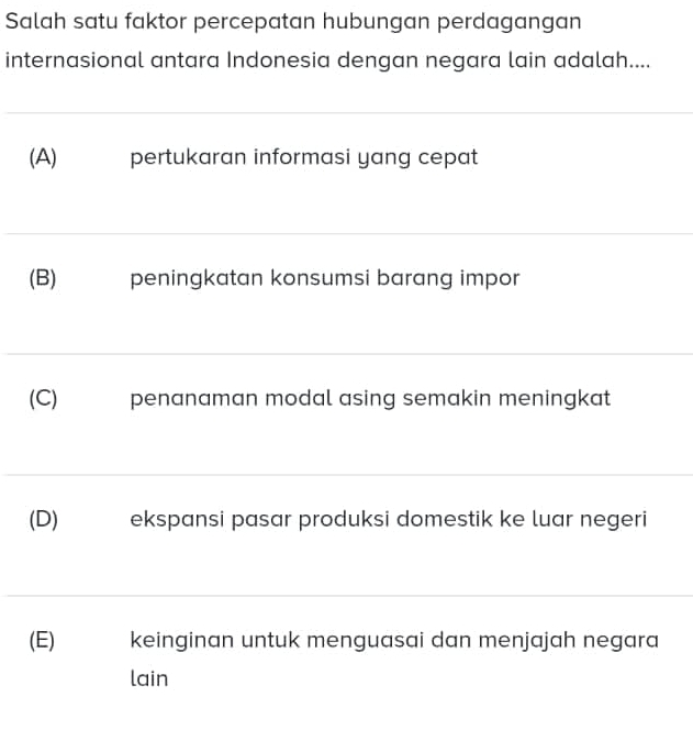 Salah satu faktor percepatan hubungan perdagangan
internasional antara Indonesia dengan negara lain adalah....
(A) pertukaran informasi yang cepat
(B) peningkatan konsumsi barang impor
(C) penanaman modal asing semakin meningkat
(D) ekspansi pasar produksi domestik ke luar negeri
(E) keinginan untuk menguasai dan menjajah negara
lain