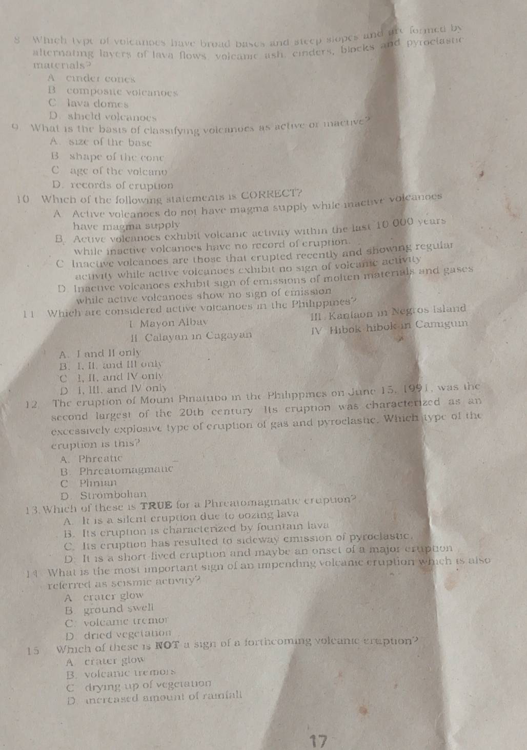 Which type of voleanoes have broad pases and steep slopes and are formed by
alternating layers of lava flows voleamc ash, einders, blocks and pyroctastic
matenals?
A cinder cones
B composie voleanoes
C lava domes
D. shield volcanoes
0. What is the basis of classifying volcanoes as active or mactive?
A. size of the base
B shape of the conc
C age of the volcano
D. records of cruption
10 Which of the following statements is CORRECT?
A Active voleanoes do not have magma supply while mactive volcanoes
have magma supply
B. Active volcanoes exhibit volcamc activity within the last 10 000 years
while inactive volcanoes have no record of cruption.
C Inactive volcanoes are those that crupted recently and showing regular
activity while active volcanoes exhibit no sign of volcamc activity
D. Inactive voleanoes exhibit sign of emissions of molten materials and gases
while active volcanoes show no sign of emission 
l1 Which are considered active volcanoes in the Philippies?
I Mayon Albav III. Kaniaon in Negros Island
II. Calayan in Cagayan IV Hibok hibok in Camigum
A. I and II only
B. I. II. and IIl only
C 1, II. and IV only
D I, III, and IV only
12 The cruption of Mount Pinatubo in the Philippmes on June 15, 1991, was the
second largest of the 20th century. Its cruption was characterized as an
excessively explosive type of cruption of gas and pyroclastic. Which type of the
cruption is this?
A. Phreatic
B. Phreatomagmatic
C Plmian
D. Strombolian
13. Which of these is TRUE for a Phreatomagmnatic cruption?
A. It is a silent cruption due to oozing lava
B. Its cruption is characterized by fountain lava
C. Its cruption has resulted to sideway emission of pyroclastic.
D: It is a short-fived cruption and maybe an onset of a major cruption
14 What is the most important sign of an impending volcanic cruption which is also
referred as scismic activity?
A crater glow
B. ground swell
C. voleame tremor
D. dried vegetation
15 Which of these is NOT a sign of a forthcoming voleanic gruption?
A crater glow
B. voleanic tremors
C drying up of vegetation
D. increased amount of ramialt
17