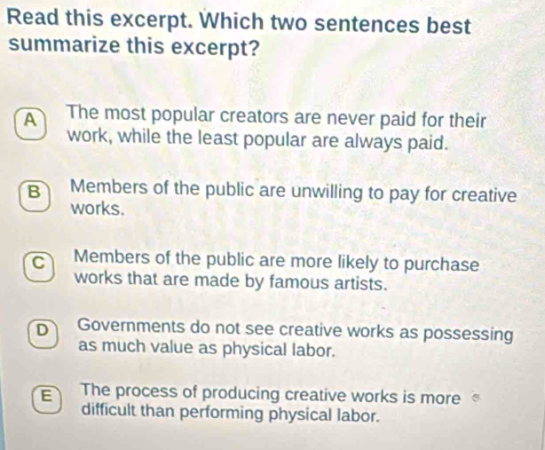 Read this excerpt. Which two sentences best
summarize this excerpt?
A The most popular creators are never paid for their
work, while the least popular are always paid.
B Members of the public are unwilling to pay for creative
works.
C Members of the public are more likely to purchase
works that are made by famous artists.
D Governments do not see creative works as possessing
as much value as physical labor.
E The process of producing creative works is more
difficult than performing physical labor.