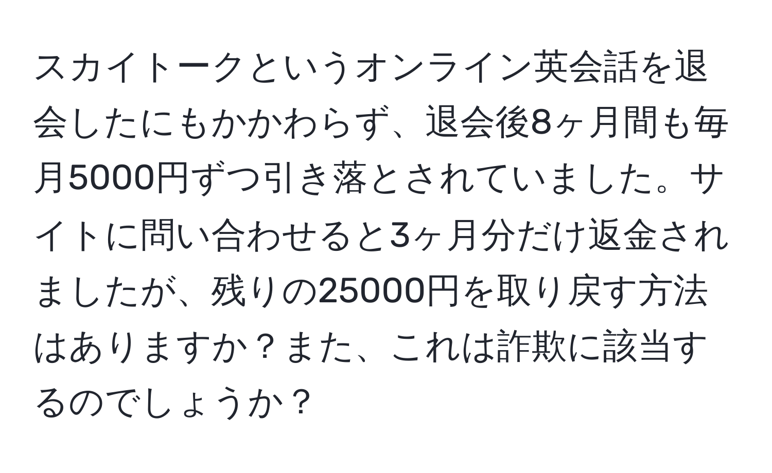 スカイトークというオンライン英会話を退会したにもかかわらず、退会後8ヶ月間も毎月5000円ずつ引き落とされていました。サイトに問い合わせると3ヶ月分だけ返金されましたが、残りの25000円を取り戻す方法はありますか？また、これは詐欺に該当するのでしょうか？