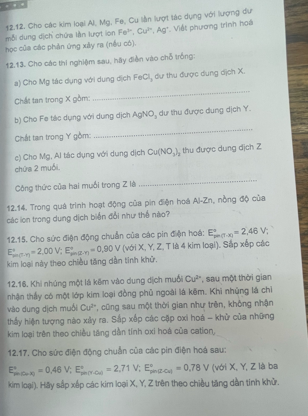 …
12.12. Cho các kim loại Al, Mg, Fe, Cu lần lượt tác dụng với lượng dư
mỗi dung dịch chứa làn lượt ion Fe^(3+),Cu^(2+),Ag^+ *. Viết phương trình hoá
học của các phản ứng xảy ra (nếu có).
12.13. Cho các thí nghiệm sau, hãy điền vào chỗ trống:
a) Cho Mg tác dụng với dung dịch FeCl_3 dư thu được dung dịch X.
Chất tan trong X gồm:
_
b) Cho Fe tác dụng với dung dịch AgNO_3 dư thu được dung dịch Y.
Chất tan trong Y gồm:
_
c) Cho Mg, Al tác dụng với dung dịch Cu(NO_3)_2 thu được dung dịch Z
chứa 2 muối.
Công thức của hai muối trong Z là
_
12.14. Trong quá trình hoạt động của pin điện hoá Al-Zn, nồng độ của
các ion trong dung dịch biến đổi như thế nào?
12.15. Cho sức điện động chuẩn của các pin điện hoá: E_(pin(T-x))°=2,46V;
E_(pin(T-Y))°=2,00V;E_(pin(Z-Y))°=0,90V (với X, Y, Z, T là 4 kim loại). Sắp xếp các
kim loại này theo chiều tăng dần tính khử.
12.16. Khi nhúng một lá kẽm vào dung dịch muối Cu^(2+) , sau một thời gian
tnhận thấy có một lớp kim loại đồng phủ ngoài lá kẽm. Khi nhúng lá chỉ
vào dung dịch muối Cu^(2+) *, cũng sau một thời gian như trên, không nhận
thấy hiện tượng nào xảy ra. Sắp xếp các cặp oxi hoá - khử của những
kim loại trên theo chiều tăng dần tính oxi hoá của cation.
12.17. Cho sức điện động chuẩn của các pin điện hoá sau:
E_(pin(Cu-X))°=0,46V;E_(pin(Y-Cu))°=2,71V;E_(pin(Z-Cu))°=0,78V (với X, Y, Z là ba
kim loại). Hãy sắp xếp các kim loại X, Y, Z trên theo chiều tăng dần tính khử.