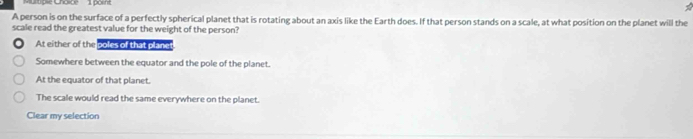 ultipie Cholpe 1 porint
A person is on the surface of a perfectly spherical planet that is rotating about an axis like the Earth does. If that person stands on a scale, at what position on the planet will the
scale read the greatest value for the weight of the person?
At either of the poles of that planct
Somewhere between the equator and the pole of the planet.
At the equator of that planet.
The scale would read the same everywhere on the planet.
Clear my selection