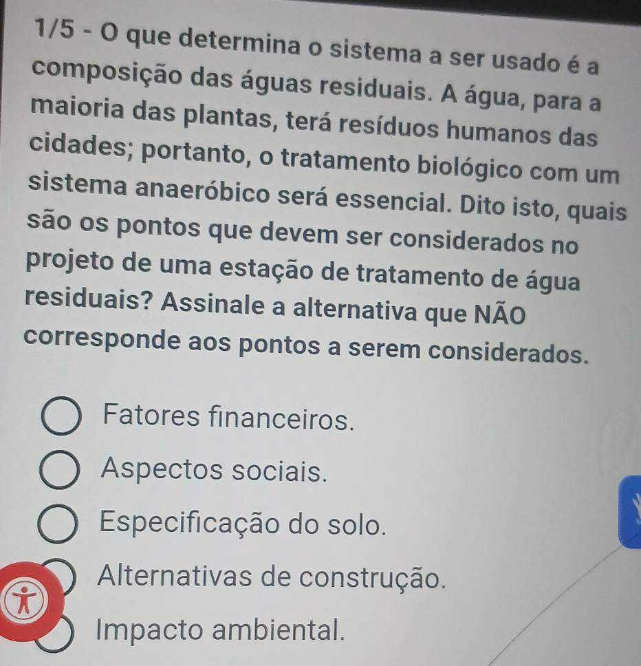 1/5 - O que determina o sistema a ser usado é a
composição das águas residuais. A água, para a
maioria das plantas, terá resíduos humanos das
cidades; portanto, o tratamento biológico com um
sistema anaeróbico será essencial. Dito isto, quais
são os pontos que devem ser considerados no
projeto de uma estação de tratamento de água
residuais? Assinale a alternativa que NÃO
corresponde aos pontos a serem considerados.
Fatores financeiros.
Aspectos sociais.
Especificação do solo.
Alternativas de construção.
i
Impacto ambiental.