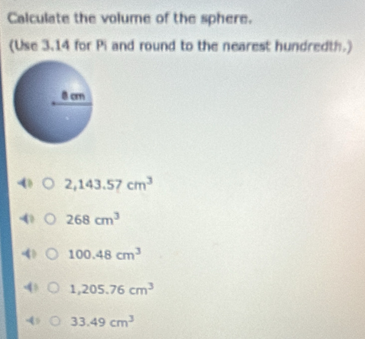 Calculate the volume of the sphere.
(Use 3.14 for Pi and round to the nearest hundredth.)
2,143.57cm^3
268cm^3
100.48cm^3
1,205.76cm^3
33.49cm^3